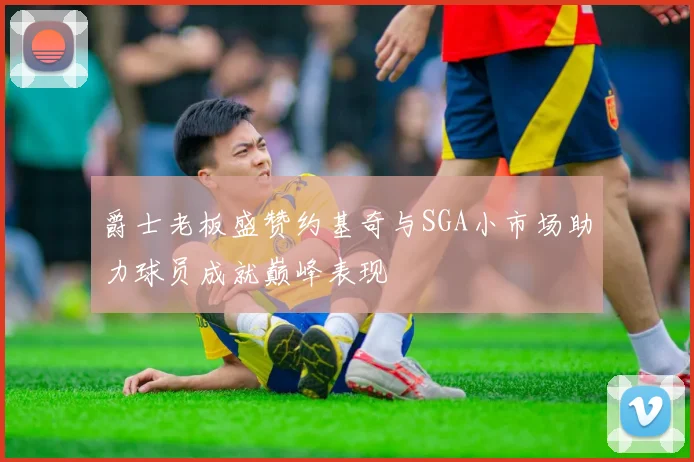 爵士老板盛赞约基奇与SGA小市场助力球员成就巅峰表现