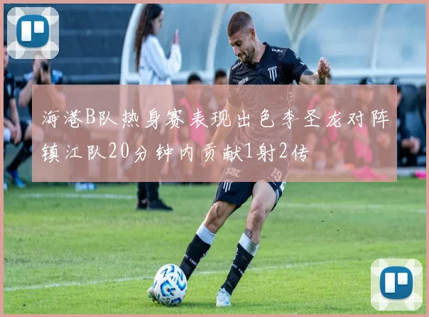 海港B队热身赛表现出色李圣龙对阵镇江队20分钟内贡献1射2传