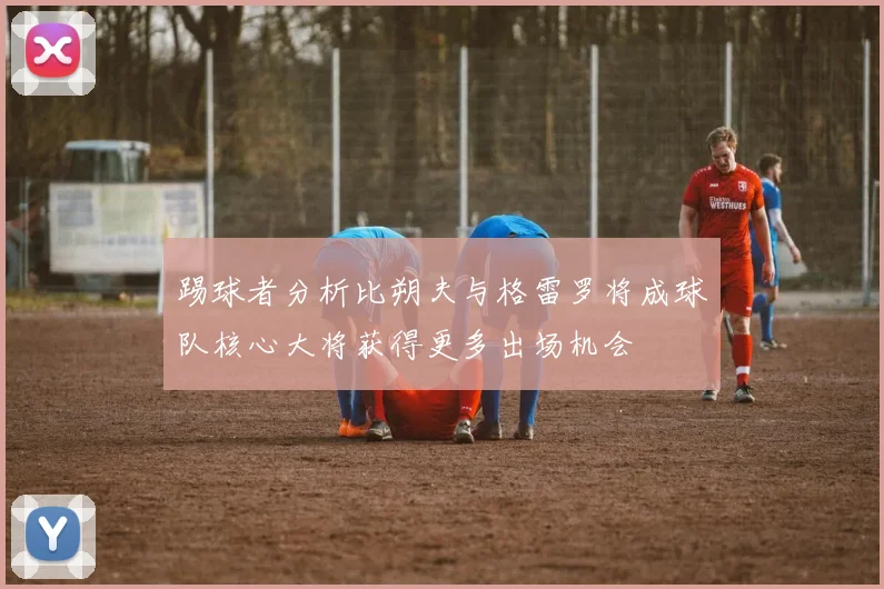 踢球者分析比朔夫与格雷罗将成球队核心大将获得更多出场机会