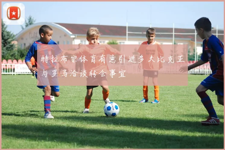 特拉布宗体育有意引进多夫比克正与罗马洽谈转会事宜