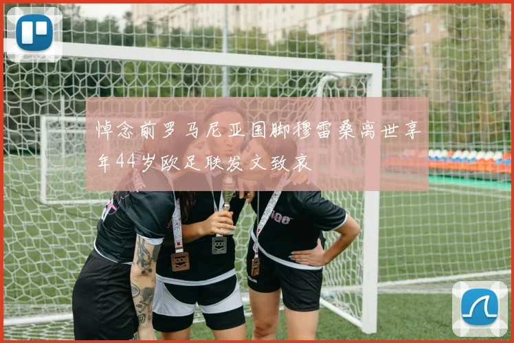 悼念前罗马尼亚国脚穆雷桑离世享年44岁欧足联发文致哀
