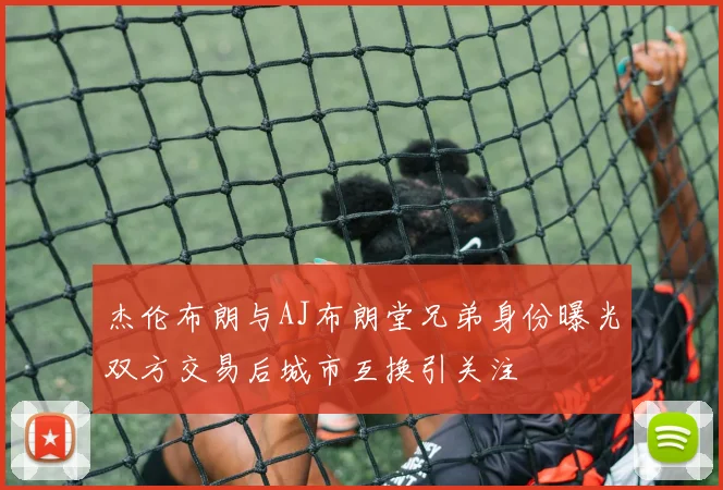 杰伦布朗与AJ布朗堂兄弟身份曝光双方交易后城市互换引关注