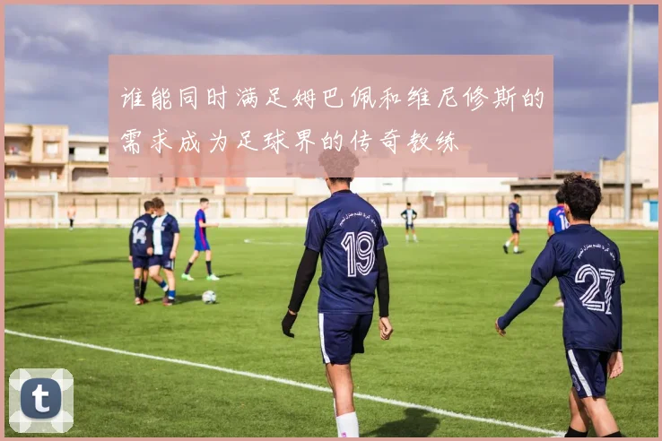 谁能同时满足姆巴佩和维尼修斯的需求成为足球界的传奇教练