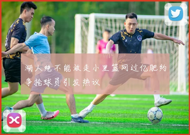 湖人绝不能放走小里篮网过亿肥约争抢球员引发热议