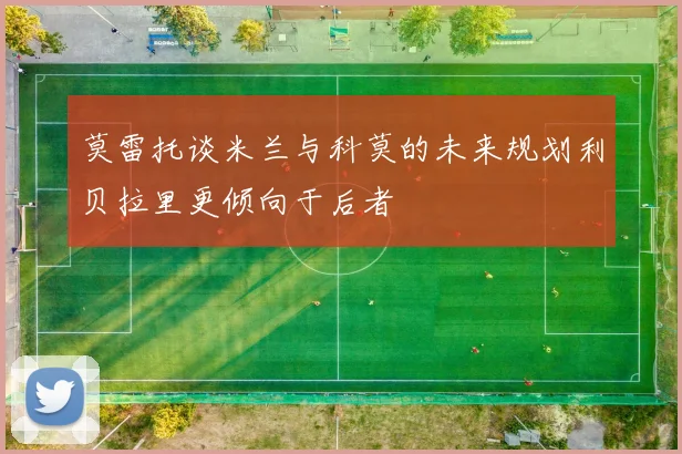 莫雷托谈米兰与科莫的未来规划利贝拉里更倾向于后者