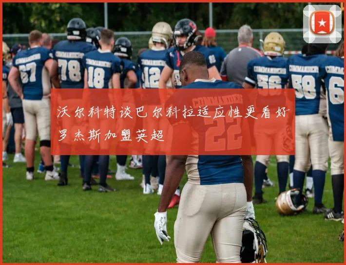 沃尔科特谈巴尔科拉适应性更看好罗杰斯加盟英超