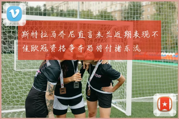 斯特拉马乔尼直言米兰近期表现不佳欧冠资格争夺恐将付诸东流