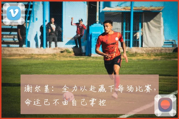 谢尔基：全力以赴赢下每场比赛，命运已不由自己掌控