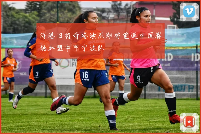 海港旧将奇塔迪尼即将重返中国赛场加盟中甲宁波队
