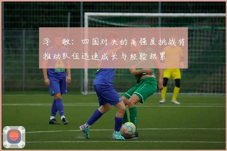 浮嶋敏：四国对决的高强度挑战将推动队伍迅速成长与经验积累