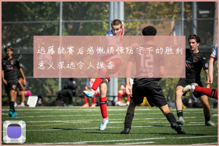 远藤航赛后感慨顽强防守下的胜利意义深远令人振奋