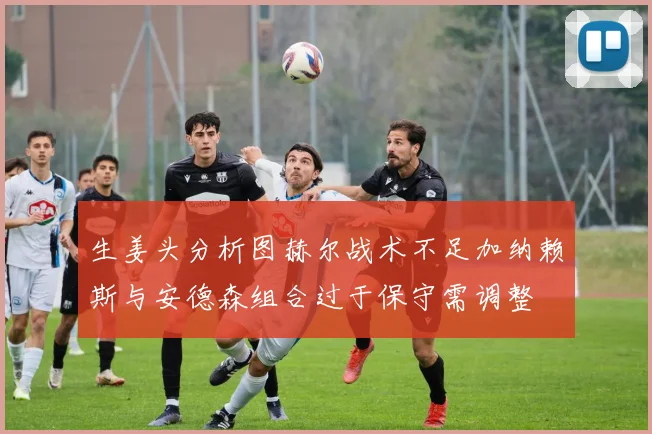 生姜头分析图赫尔战术不足加纳赖斯与安德森组合过于保守需调整