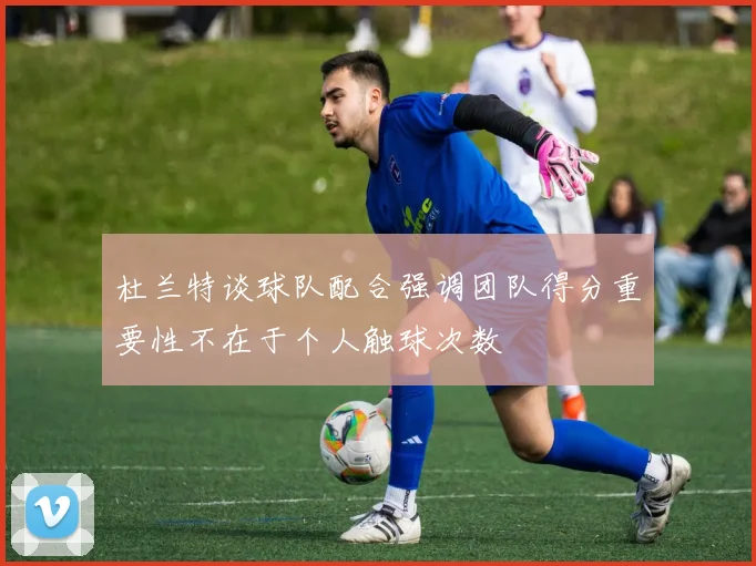 杜兰特谈球队配合强调团队得分重要性不在于个人触球次数