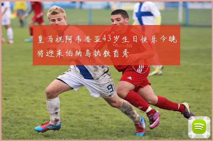 皇马祝阿韦洛亚43岁生日快乐今晚将迎来伯纳乌执教首秀