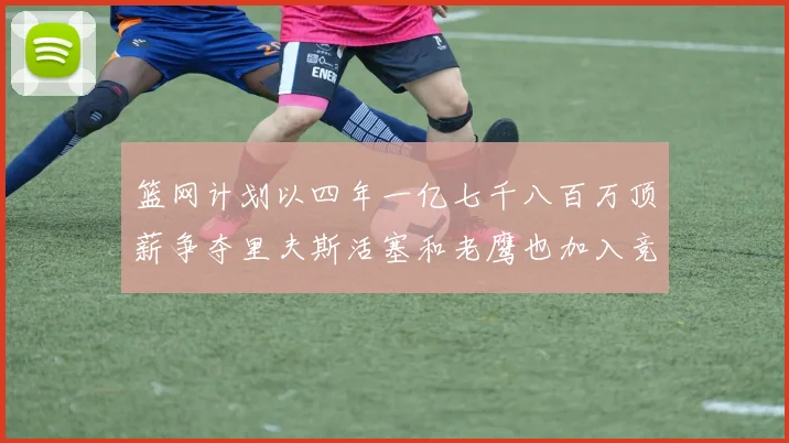 篮网计划以四年一亿七千八百万顶薪争夺里夫斯活塞和老鹰也加入竞标行列