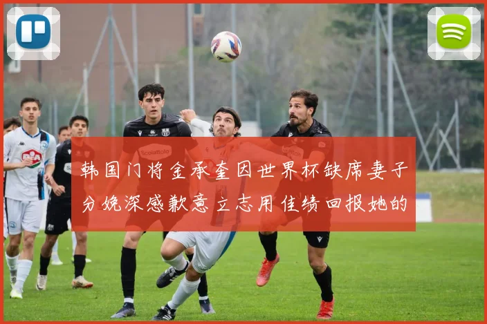 韩国门将金承奎因世界杯缺席妻子分娩深感歉意立志用佳绩回报她的支持
