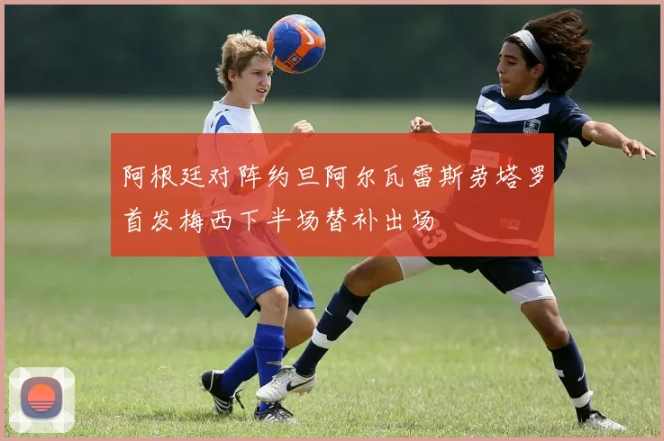 阿根廷对阵约旦阿尔瓦雷斯劳塔罗首发梅西下半场替补出场