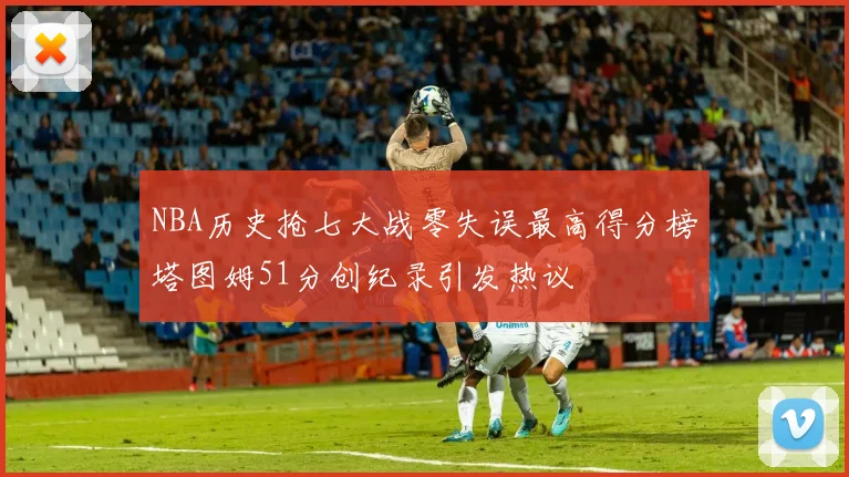 NBA历史抢七大战零失误最高得分榜塔图姆51分创纪录引发热议