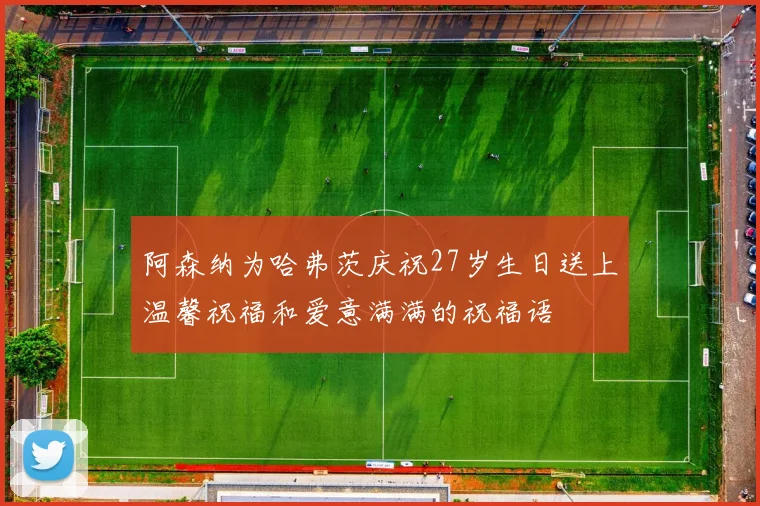 阿森纳为哈弗茨庆祝27岁生日送上温馨祝福和爱意满满的祝福语