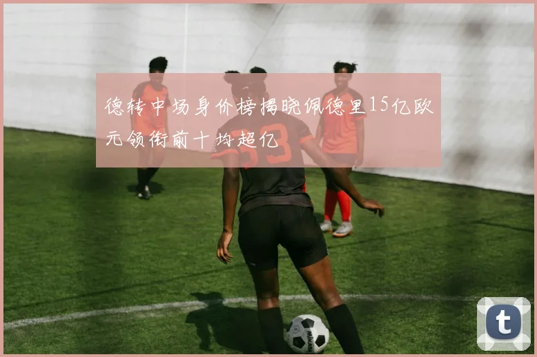德转中场身价榜揭晓佩德里15亿欧元领衔前十均超亿