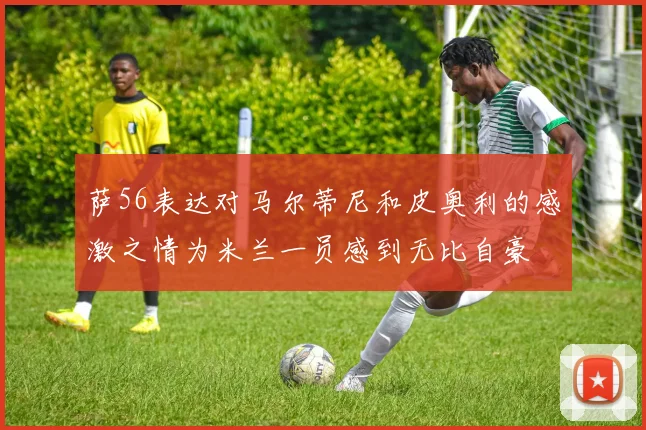 萨56表达对马尔蒂尼和皮奥利的感激之情为米兰一员感到无比自豪