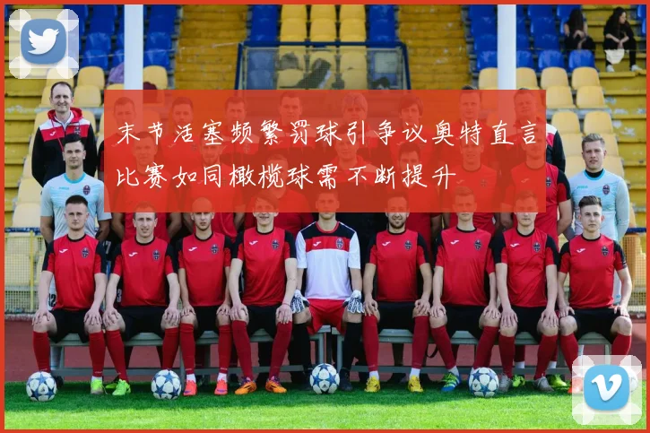 末节活塞频繁罚球引争议奥特直言比赛如同橄榄球需不断提升