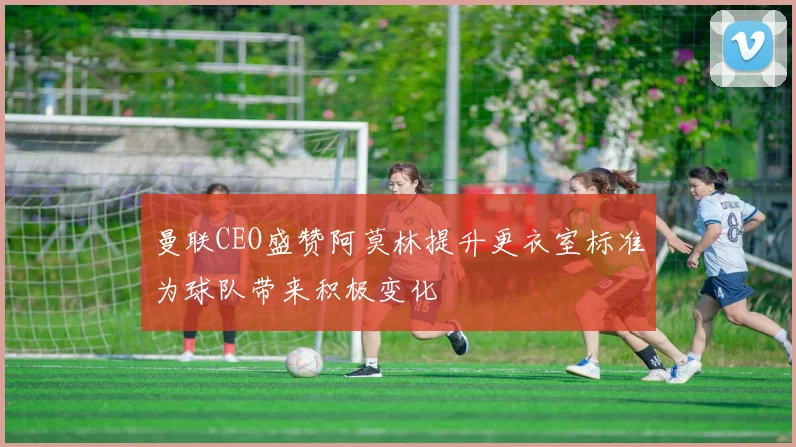 曼联CEO盛赞阿莫林提升更衣室标准为球队带来积极变化